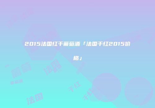 2015法国红干葡萄酒「法国干红2015价格」