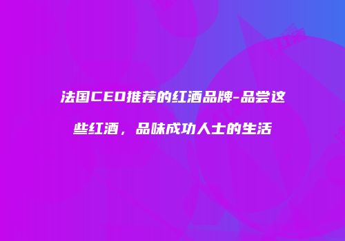 法国CEO推荐的红酒品牌-品尝这些红酒，品味成功人士的生活