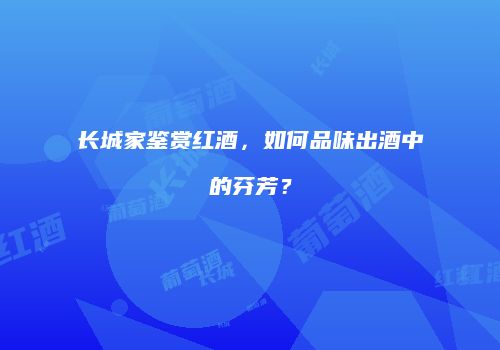 长城家鉴赏红酒，如何品味出酒中的芬芳？