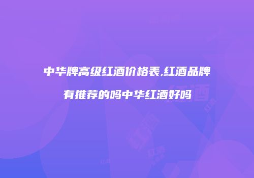 中华牌高级红酒价格表,红酒品牌有推荐的吗中华红酒好吗