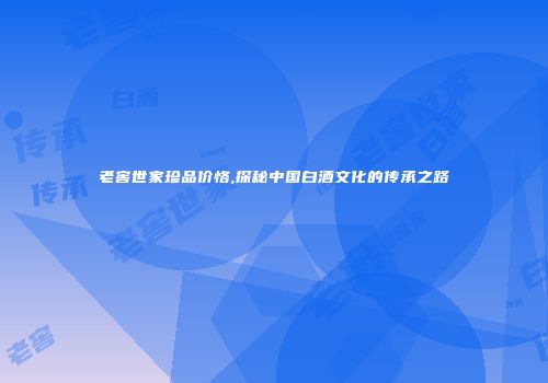 老窖世家珍品价恪,探秘中国白酒文化的传承之路