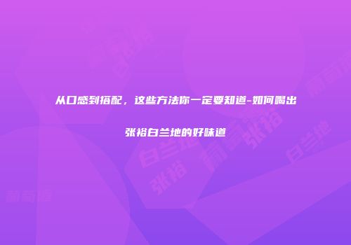 从口感到搭配，这些方法你一定要知道-如何喝出张裕白兰地的好味道