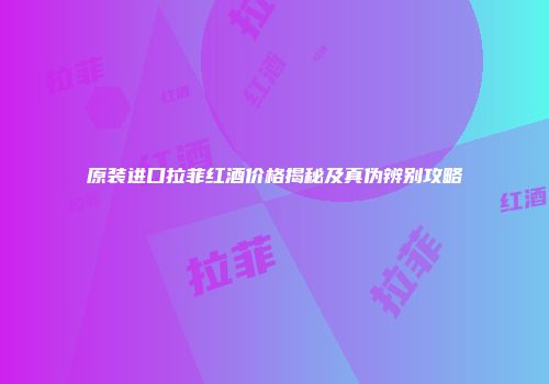 原装进口拉菲红酒价格揭秘及真伪辨别攻略