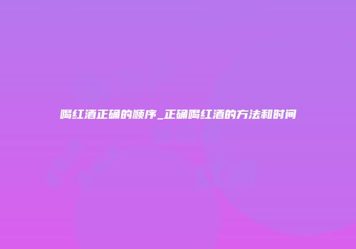 喝红酒正确的顺序_正确喝红酒的方法和时间