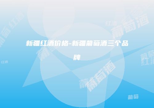 新疆红酒价格-新疆葡萄酒三个品牌