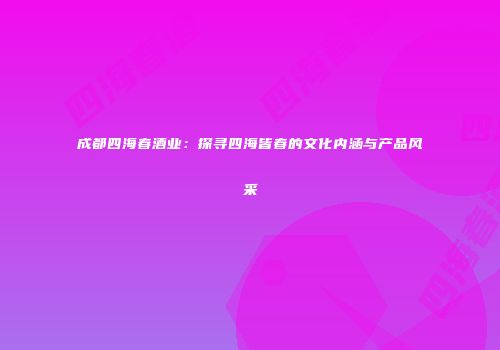 成都四海春酒业：探寻四海皆春的文化内涵与产品风采