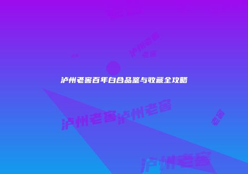 泸州老窖百年白合品鉴与收藏全攻略