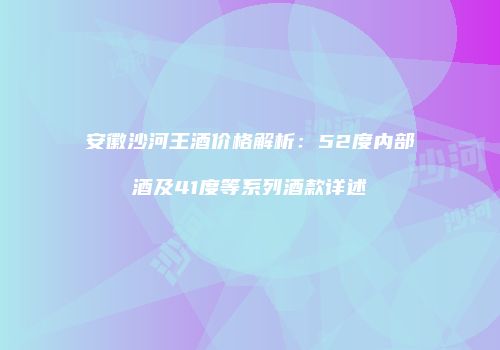 安徽沙河王酒价格解析：52度内部酒及41度等系列酒款详述