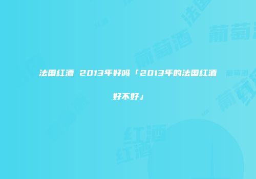 法国红酒 2013年好吗「2013年的法国红酒好不好」