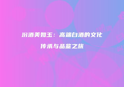 汾酒美如玉：高端白酒的文化传承与品鉴之旅