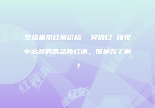 艾格里尔红酒价格  突破口 嫁妆中必备的高品质红酒，你是否了解？