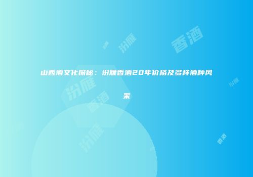 山西酒文化探秘：汾雁香酒20年价格及多样酒种风采