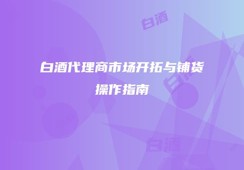白酒代理商市场开拓与铺货操作指南
