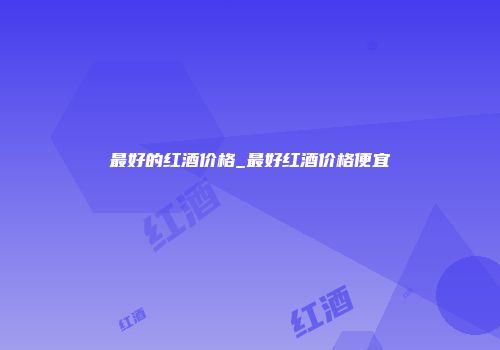 最好的红酒价格_最好红酒价格便宜