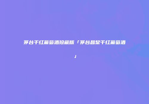 茅台干红葡萄酒珍藏版「茅台昌黎干红葡萄酒」