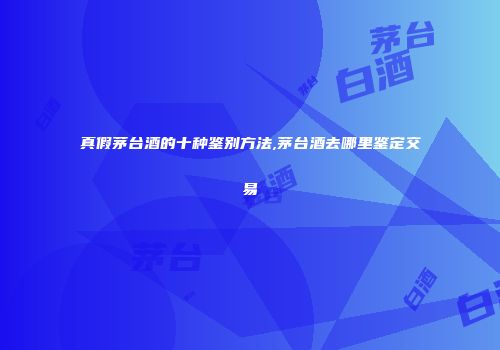 真假茅台酒的十种鉴别方法,茅台酒去哪里鉴定交易