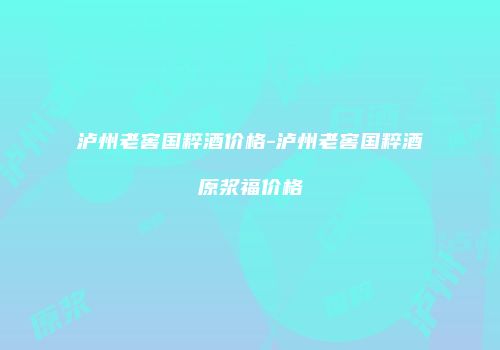 泸州老窖国粹酒价格-泸州老窖国粹酒原浆福价格