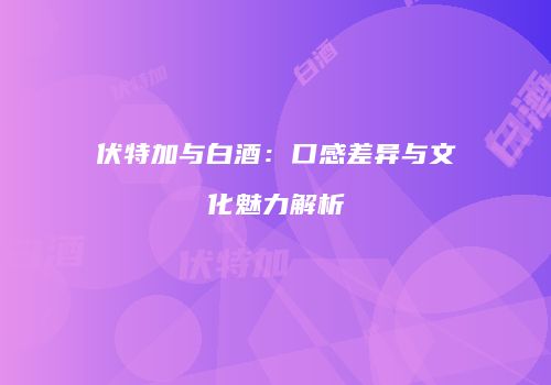 伏特加与白酒：口感差异与文化魅力解析