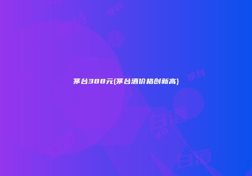 茅台388元(茅台酒价格创新高)
