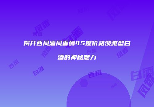 揭开西凤酒凤香醇45度价格淡雅型白酒的神秘魅力