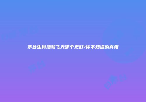 茅台生肖酒和飞天哪个更好?你不知道的真相
