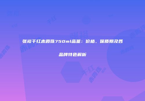 张裕干红赤霞珠750ml品鉴：价格、保质期及各品牌特色解析