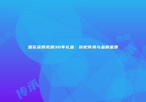 国花瓷西凤酒30年礼盒：历史传承与品质鉴赏
