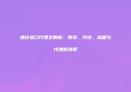酒庄进口代理全解析：投资、开设、流程与代理权获取
