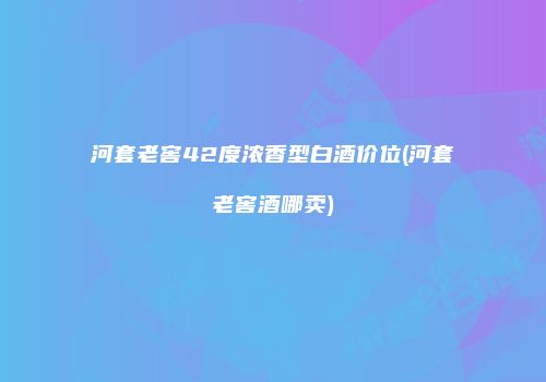 河套老窖42度浓香型白酒价位(河套老窖酒哪卖)