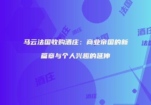 马云法国收购酒庄：商业帝国的新篇章与个人兴趣的延伸