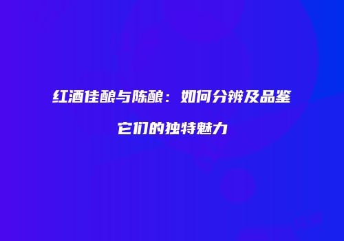 红酒佳酿与陈酿：如何分辨及品鉴它们的独特魅力