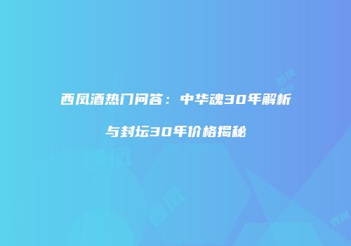 西凤酒热门问答：中华魂30年解析与封坛30年价格揭秘