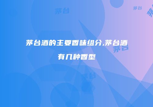 茅台酒的主要香味组分,茅台酒有几种香型