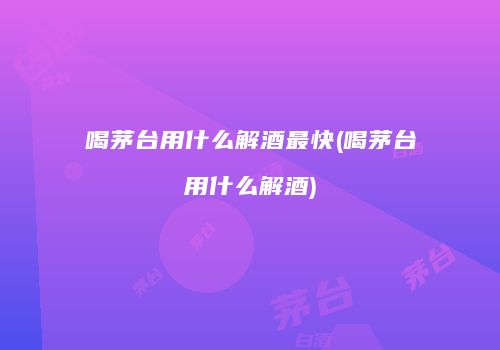 喝茅台用什么解酒最快(喝茅台用什么解酒)