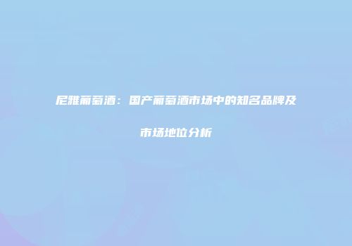 尼雅葡萄酒：国产葡萄酒市场中的知名品牌及市场地位分析