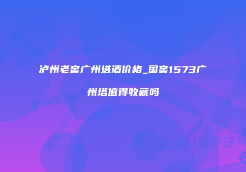 泸州老窖广州塔酒价格_国窖1573广州塔值得收藏吗