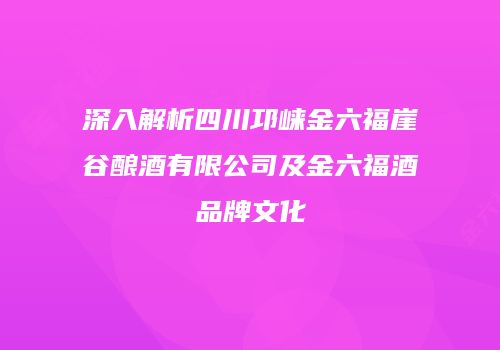 深入解析四川邛崃金六福崖谷酿酒有限公司及金六福酒品牌文化
