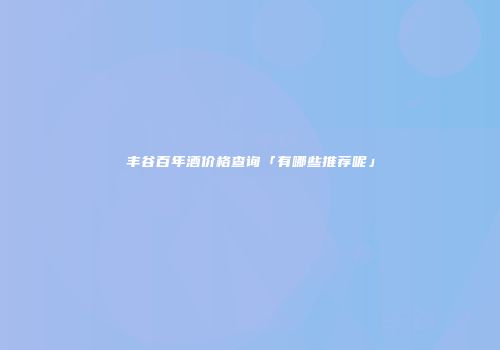 丰谷百年酒价格查询「有哪些推荐呢」