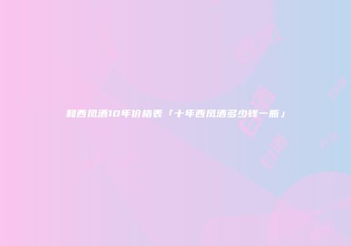 和西凤酒10年价格表「十年西凤酒多少钱一瓶」