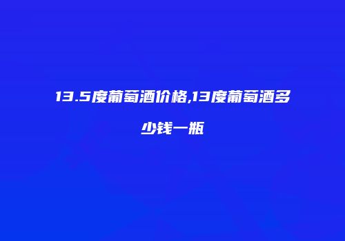 13.5度葡萄酒价格,13度葡萄酒多少钱一瓶