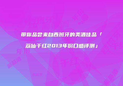 带你品尝来自西班牙的美酒佳品「荔仙干红2013年份口感评测」