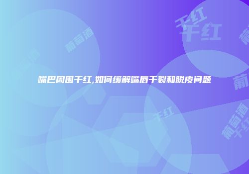 嘴巴周围干红,如何缓解嘴唇干裂和脱皮问题