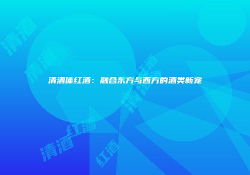 清酒体红酒：融合东方与西方的酒类新宠