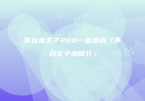 茅台金王子200一瓶贵吗「茅台王子酒简介」