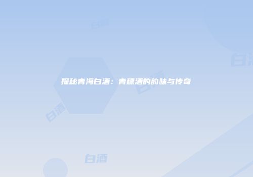 探秘青海白酒：青稞酒的韵味与传奇