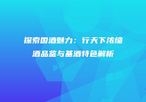 探索国酒魅力：行天下浓缩酒品鉴与基酒特色解析