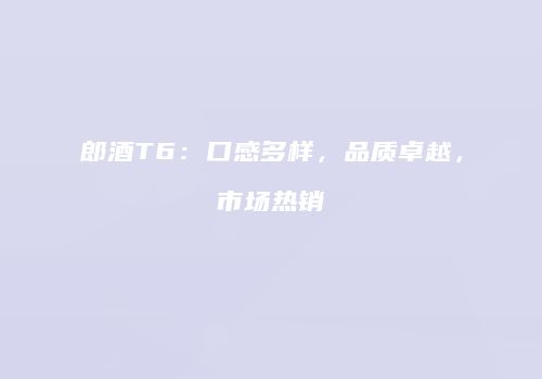 郎酒T6：口感多样，品质卓越，市场热销