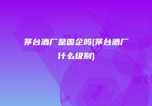 茅台酒厂是国企吗(茅台酒厂什么级别)