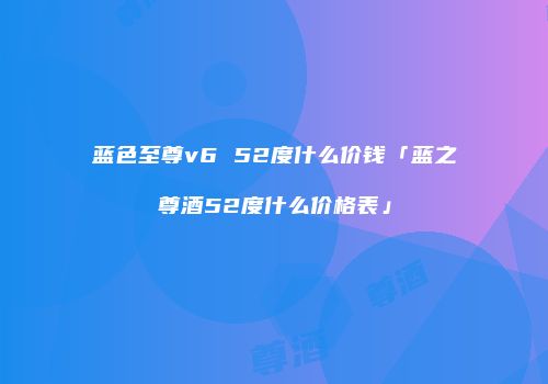蓝色至尊v6 52度什么价钱「蓝之尊酒52度什么价格表」