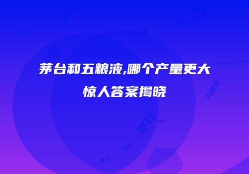 茅台和五粮液,哪个产量更大惊人答案揭晓